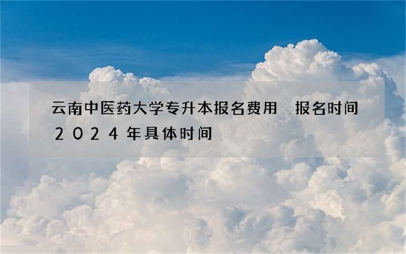 云南中医药大学专升本报名费用 报名时间2024年具体时间